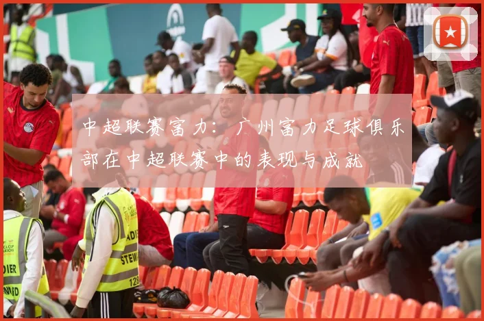 中超联赛富力：广州富力足球俱乐部在中超联赛中的表现与成就