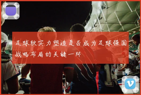 足球软实力塑造是否成为足球强国战略布局的关键一环