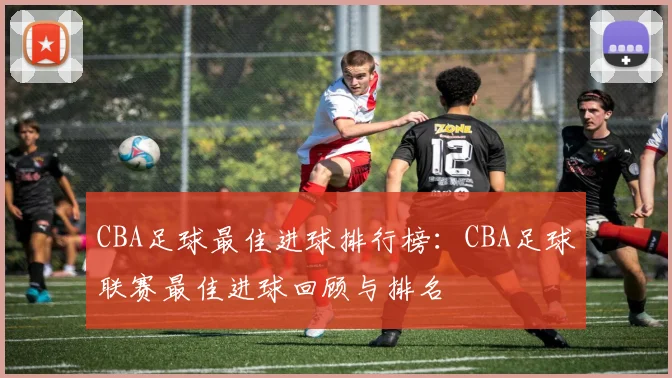 CBA足球最佳进球排行榜：CBA足球联赛最佳进球回顾与排名
